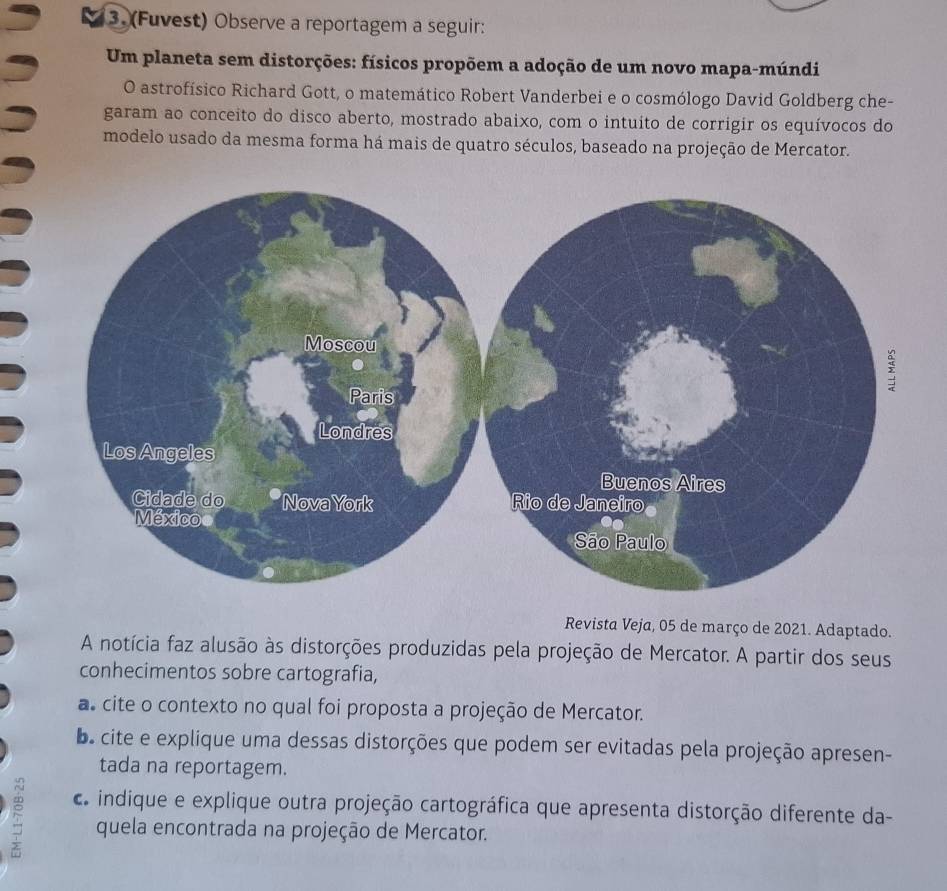 (Fuvest) Observe a reportagem a seguir: 
Um planeta sem distorções: físicos propõem a adoção de um novo mapa-múndi 
O astrofísico Richard Gott, o matemático Robert Vanderbei e o cosmólogo David Goldberg che- 
garam ao conceito do disco aberto, mostrado abaixo, com o intuito de corrigir os equívocos do 
modelo usado da mesma forma há mais de quatro séculos, baseado na projeção de Mercator. 
Revista Veja, 05 de março de 2021. Adaptado. 
A notícia faz alusão às distorções produzidas pela projeção de Mercator. A partir dos seus 
conhecimentos sobre cartografia, 
as cite o contexto no qual foi proposta a projeção de Mercator. 
os cite e explique uma dessas distorções que podem ser evitadas pela projeção apresen- 
tada na reportagem. 
5 indique e explique outra projeção cartográfica que apresenta distorção diferente da- 
quela encontrada na projeção de Mercator.