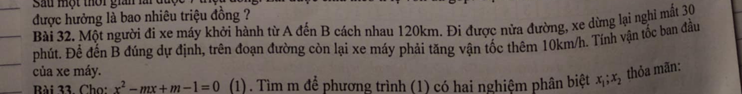 Sau một thời gian lài đuc 
được hưởng là bao nhiêu triệu đồng ? 
Bài 32. Một người đi xe máy khởi hành từ A đến B cách nhau 120km. Đi được nửa đường, xe dừng lại nghi mất 30
phút. Để đến B đúng dự định, trên đoạn đường còn lại xe máy phải tăng vận tốc thêm 10km/h. Tính vận tốc ban đầu 
của xe máy. 
Bài 33. Cho: x^2-mx+m-1=0 (1). Tìm m để phương trình (1) có hai nghiệm phân biệt x_1; x_2 thỏa mãn: