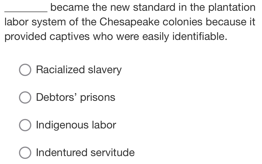 became the new standard in the plantation
labor system of the Chesapeake colonies because it
provided captives who were easily identifiable.
Racialized slavery
Debtors' prisons
Indigenous labor
Indentured servitude