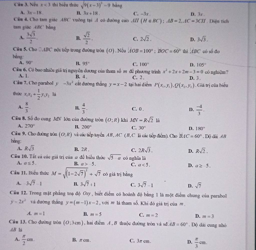 Nếu x<3</tex> thi biểu thức sqrt(9(x-3)^2)-9 bằng
A. 3x-18. B. 3x+18. C. -3x . D. 3x .
Cầu 4, Cho tam giác ABC vuông tại A có đường cao A11 I (H∈ BC);AB=2,AC=3CH Diện tích
tam giáo ABC bằng
B.
A.  3sqrt(3)/2 .  sqrt(2)/2 . C. 2sqrt(2). D. 3sqrt(3).
Câu 5, Cho □ ABC nội tiếp trong đường tròn (O). Nếu AOB=100°;BOC=60° thì ABC có số đo
bằng
A. 90° B. 95° C. 100° D. 105°
Cầu 6, Có bao nhiêu giả trị nguyên dương của tham số m đề phương trình x^2+2x+2m-3=0 có nghiệm?
A. 1. B. 4 . C. 2 . D. 3 .
Câu 7. Cho parabol y -3x^2 cắt đường thẳng y=x-2 tại hai điểm P(x_1,y_1),Q(x_2,y_2). Giá trị của biểu
thức x_1x_2+ 1/2 y_1y_2 là
A.  8/3 .  4/3 . C. 0 . D.  (-4)/3 .
B.
Câu 8. Số đo cung MN lớn của đường tròn (O;R) khi MN=Rsqrt(2)li
A. 270° B. 200° C. 30° D. 180°
Câu 9. Cho đường tròn (O:R) và các tiếp tuyển AB, AC ( B, C là các tiếp điểm). Cho BAC=60°. Dộ dài AB
bằng:
A. Rsqrt(3) B. 2R . C. 2Rsqrt(3). D. Rsqrt(2).
Câu 10. Tất cả các giá trị của a dhat c biểu thức sqrt(5-a) có nghĩa là
A. a≤ 5. B. a>-5. C. a<5. D. a≥ -5.
Câu 11. Biểu thức M=sqrt((1-2sqrt 7))^2+sqrt(7) có giá trị bằng
A. 3sqrt(7)-1 B. 3sqrt(7)+1 C. 3sqrt(7)-1 D. sqrt(7)
Câu 12. Trong mặt phẳng toạ độ Oxy , biết điểm có hoành độ bằng l là một điểm chung của parabol
y=2x^2 và dường thắng y=(m-1)x-2 , với m là tham shat o. Khi đó giá trị của m .
A. m=1 B. m=5 C. m=2 D. m=3
Câu 13. Cho đường tròn (O:3cm) ,hai điểm A , B thuộc đường tròn và sớđ AB=60°. Độ dài cung nhỏ
AB là
A.  π /2 cm. B. π cm . C. 3π cm. D.  π /3 cm.