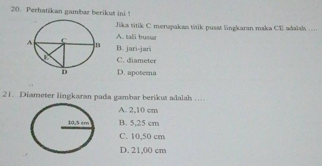 Perhatikan gambar berikut ini !
Jika titik C merupakan titik pusat lingkaran maka CE adalah …..
A. tali busur
B. jari-jari
C. diameter
D. apotema
21. Diameter lingkaran pada gambar berikut adalah …...
A. 2,10 cm
B. 5,25 cm
C. 10,50 cm
D. 21,00 cm