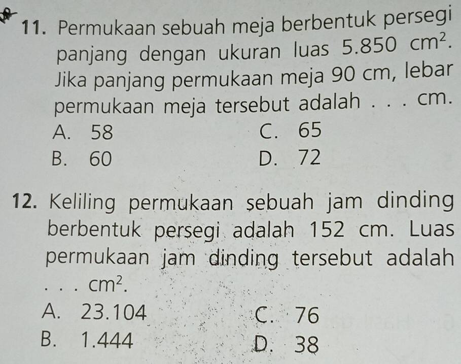 Permukaan sebuah meja berbentuk persegi
panjang dengan ukuran luas 5.850cm^2. 
Jika panjang permukaan meja 90 cm, lebar
permukaan meja tersebut adalah . . . cm.
A. 58 C. 65
B. 60 D. 72
12. Keliling permukaan sebuah jam dinding
berbentuk persegi adalah 152 cm. Luas
permukaan jam dinding tersebut adalah 
. . cm^2.
A. 23.104 C. 76
B. 1.444 D. 38