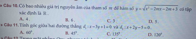 Câu 10.Có bao nhiêu giá trị nguyên âm của tham số m để hàm số y=sqrt(x^2-2mx-2m+3) có tập
xác định là R .
A. 4. B. 6. C. 3. D. 5.
# Câu 11. Tính góc giữa hai đường thắng d_1:x-3y+1=0 và d_2:x+2y-5=0.
A. 60°. B. 45°. C. 135°. D. 120°. 
” Câu 12 Trong mặt nhản