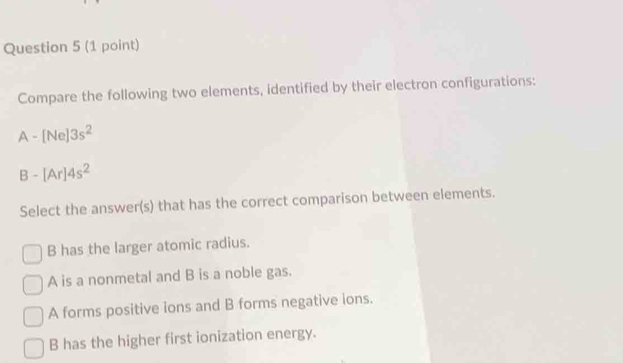 Compare the following two elements, identified by their electron configurations:
A-[Ne]3s^2
B-[Ar]4s^2
Select the answer(s) that has the correct comparison between elements.
B has the larger atomic radius.
A is a nonmetal and B is a noble gas.
A forms positive ions and B forms negative ions.
B has the higher first ionization energy.