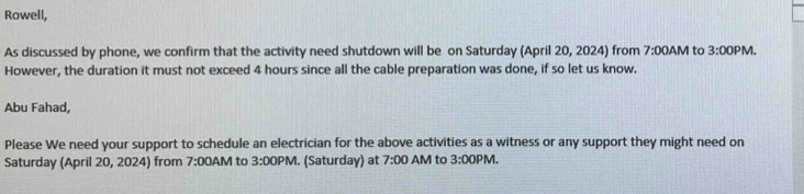 Rowell, 
As discussed by phone, we confirm that the activity need shutdown will be on Saturday (April 20, 2024) from 7:00AM to 3:00PM . 
However, the duration it must not exceed 4 hours since all the cable preparation was done, if so let us know. 
Abu Fahad, 
Please We need your support to schedule an electrician for the above activities as a witness or any support they might need on 
Saturday (April 20, 2024) from 7:00AM to 3:00PM . (Saturday) at 7:00 AM to 3:00PM.