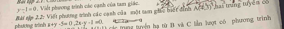 Bài tập 2.1: Cho1
y-1=0. Viết phương trình các cạnh của tam giác. 
Bài tập 2.2: Viết phương trình các cạnh của một tam giác biết đỉnh A(4,3) hai trung tuyển có 
phương trình x+y-5=0, 2x-y-1=0. cá c trung tuyến hạ từ B và C lần lượt có phương trình