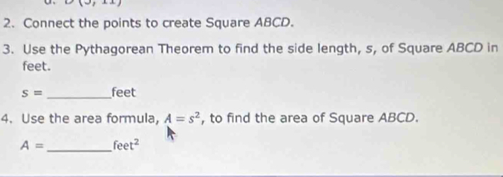 Connect the points to create Square ABCD. 
3. Use the Pythagorean Theorem to find the side length, s, of Square ABCD in 
feet.
s= _ feet
4. Use the area formula, A=s^2 , to find the area of Square ABCD.
A= _  feet^2