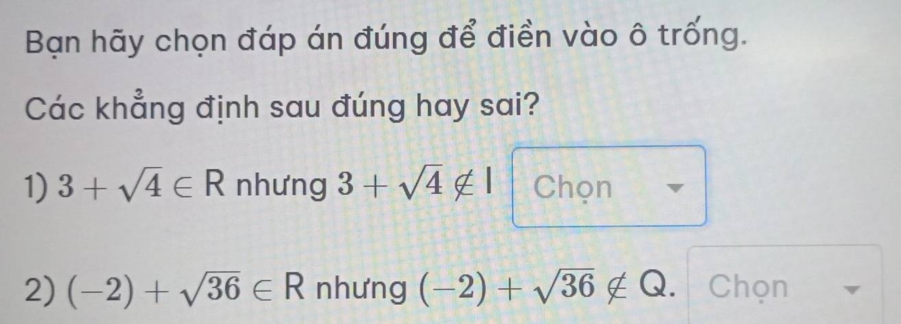 Bạn hãy chọn đáp án đúng để điền vào ô trống.
Các khẳng định sau đúng hay sai?
1) 3+sqrt(4)∈ R nhưng 3+sqrt(4)∉ I Chọn
2) (-2)+sqrt(36)∈ R nhưng (-2)+sqrt(36)∉ Q Chọn