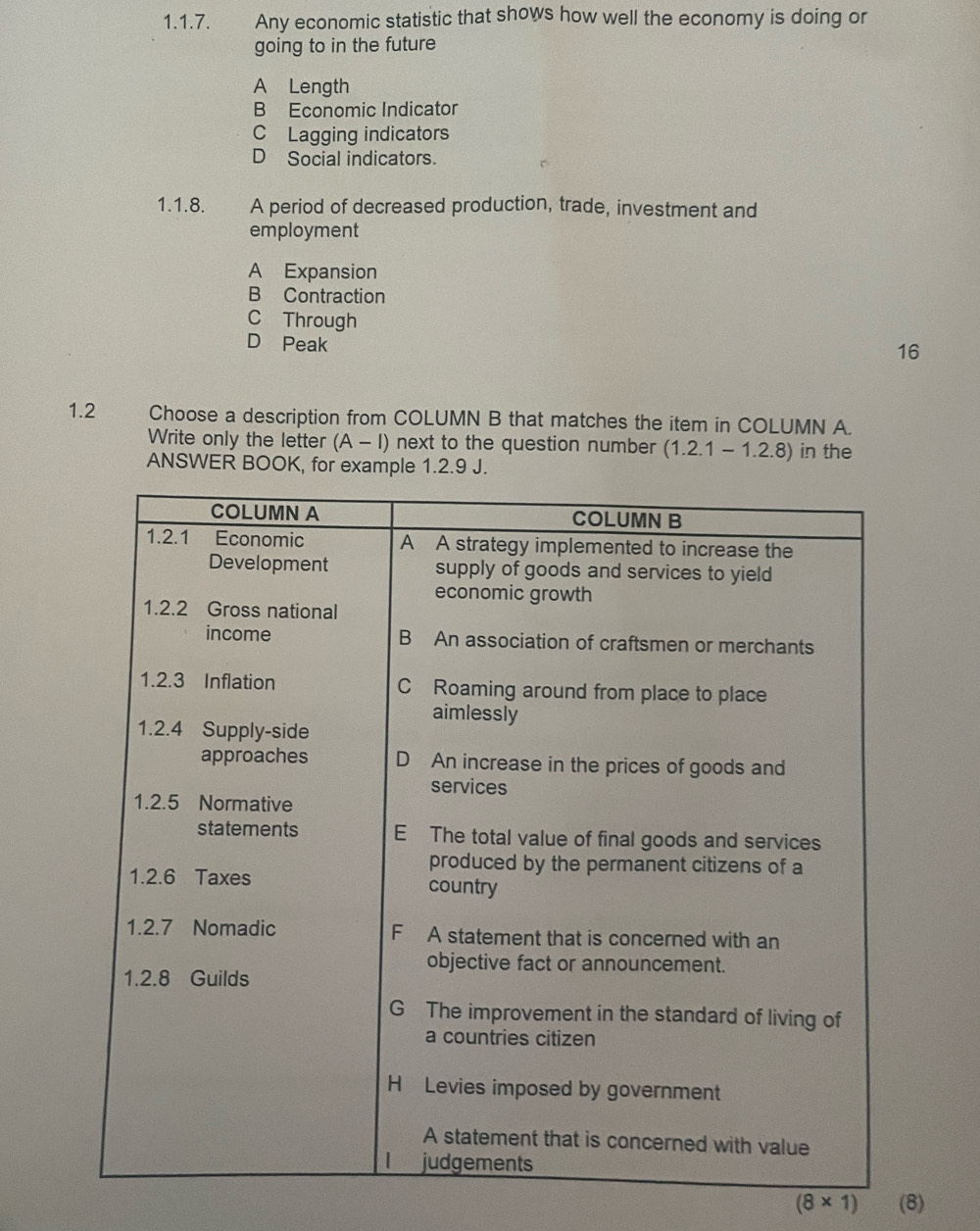 Any economic statistic that shows how well the economy is doing or
going to in the future
A Length
B Economic Indicator
C Lagging indicators
D Social indicators.
1.1.8. A period of decreased production, trade, investment and
employment
A Expansion
B Contraction
C Through
D Peak
16
1.2 Choose a description from COLUMN B that matches the item in COLUMN A.
Write only the letter (A-I) next to the question number (1.2.1-1.2.8) in the
ANSWER BOOK, for example 1.2.9 J.
(8* 1) (8)