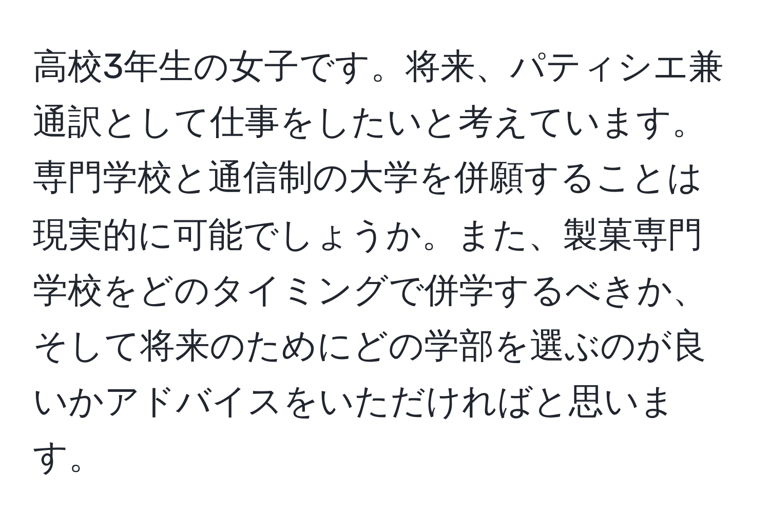 高校3年生の女子です。将来、パティシエ兼通訳として仕事をしたいと考えています。専門学校と通信制の大学を併願することは現実的に可能でしょうか。また、製菓専門学校をどのタイミングで併学するべきか、そして将来のためにどの学部を選ぶのが良いかアドバイスをいただければと思います。