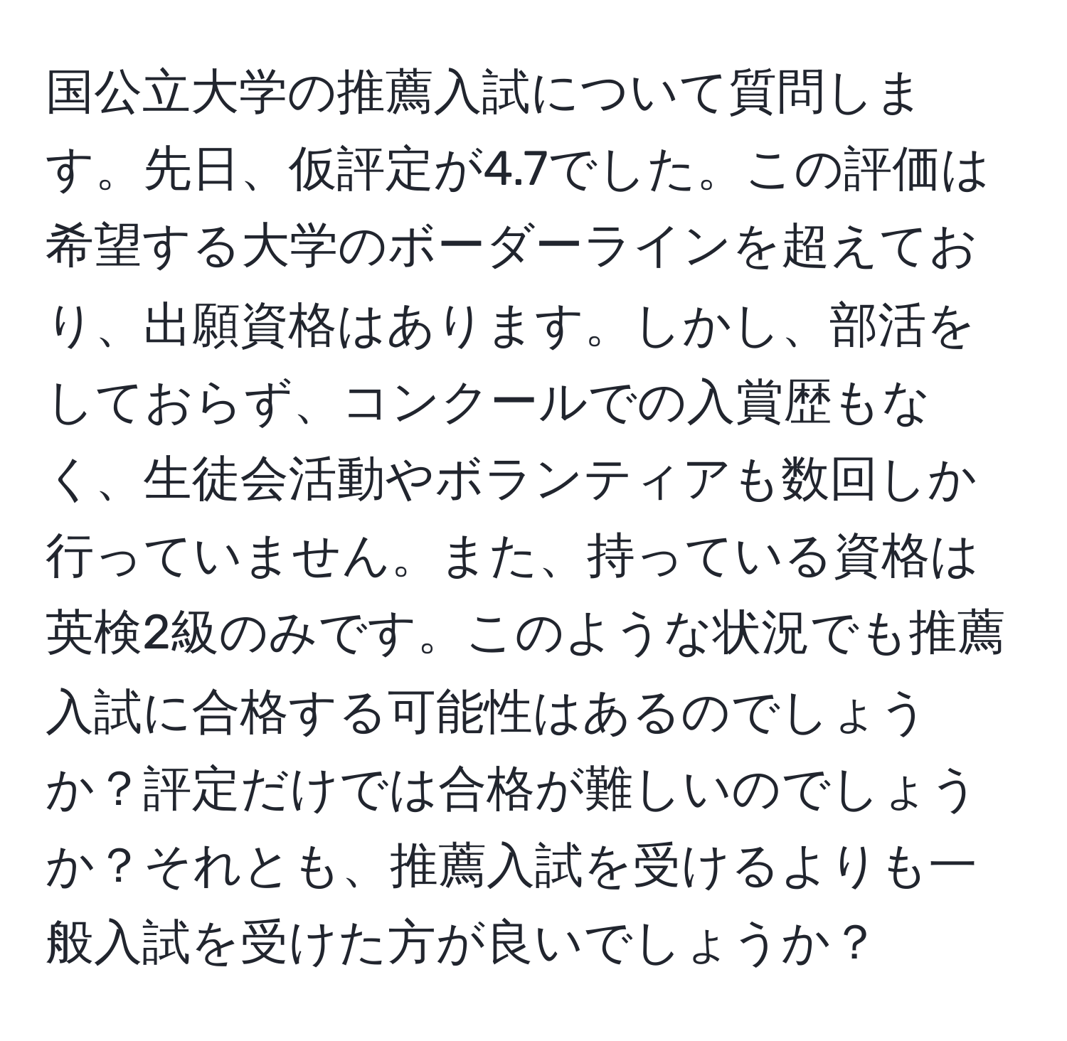 国公立大学の推薦入試について質問します。先日、仮評定が4.7でした。この評価は希望する大学のボーダーラインを超えており、出願資格はあります。しかし、部活をしておらず、コンクールでの入賞歴もなく、生徒会活動やボランティアも数回しか行っていません。また、持っている資格は英検2級のみです。このような状況でも推薦入試に合格する可能性はあるのでしょうか？評定だけでは合格が難しいのでしょうか？それとも、推薦入試を受けるよりも一般入試を受けた方が良いでしょうか？