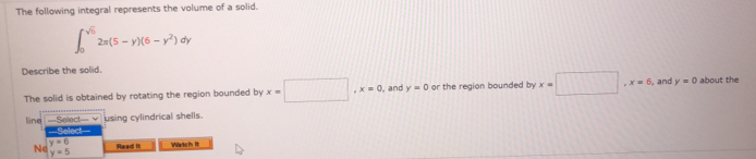 The following integral represents the volume of a solid.
∈t _0^((sqrt 5))2π (5-y)(6-y^2)dy
Describe the solid. 
The solid is obtained by rotating the region bounded by x=□ , x=0 , and y=0 or the region bounded by x=□ , x=6 , and y=0 about the 
using cylindrical shells. 
line ===Select=== v ===Select===
y=6
Ne Read It Watch It
y=5