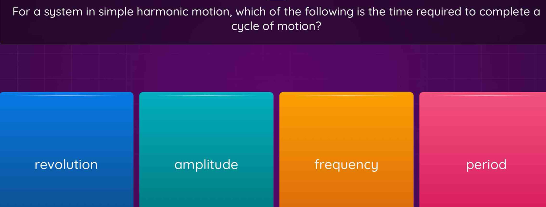 For a system in simple harmonic motion, which of the following is the time required to complete a
cycle of motion?
revolution amplitude frequency period