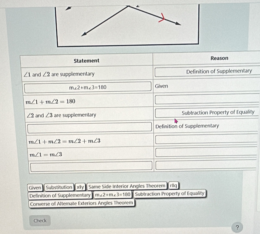 Statement Reason
∠ 1 and ∠ 2 are supplementary Definition of Supplementary
m∠ 2+m∠ 3=180 Given
m∠ 1+m∠ 2=180
∠ 2 and ∠ 3 are supplementary Subtraction Property of Equality 
Definition of Supplementary
m∠ 1+m∠ 2=m∠ 2+m∠ 3
m∠ 1=m∠ 3
Given Substitution xlly Same Side Interior Angles Theorem riiq 
Definition of Supplementary m∠ 2+m∠ 3=180 Subtraction Property of Equality 
Converse of Alternate Exteriors Angles Theorem 
Check 
?