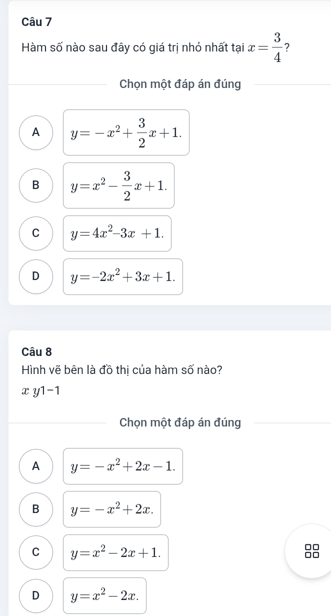 Hàm số nào sau đây có giá trị nhỏ nhất tại x= 3/4  ?
Chọn một đáp án đúng
A y=-x^2+ 3/2 x+1.
B y=x^2- 3/2 x+1.
C y=4x^2-3x+1.
D y=-2x^2+3x+1. 
Câu 8
Hình vẽ bên là đồ thị của hàm số nào?
x y1-1
Chọn một đáp án đúng
A y=-x^2+2x-1.
B y=-x^2+2x.
C y=x^2-2x+1.
D y=x^2-2x.