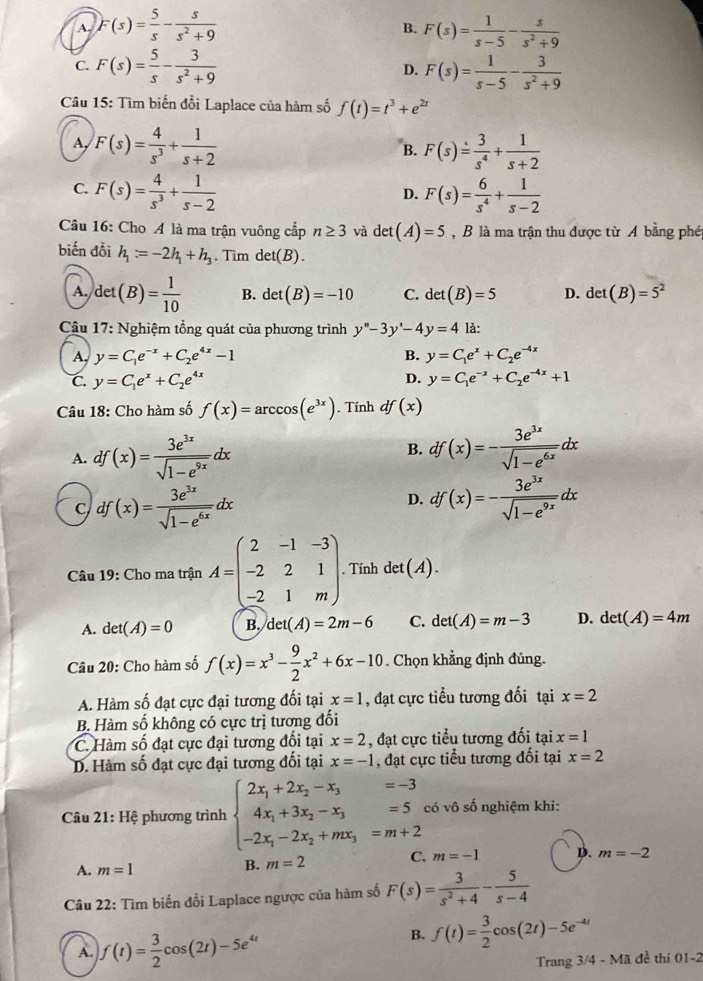 A. F(s)= 5/s - s/s^2+9  F(s)= 1/s-5 - s/s^2+9 
B.
C. F(s)= 5/s - 3/s^2+9  F(s)= 1/s-5 - 3/s^2+9 
D.
Câu 15: Tìm biến đổi Laplace của hàm số f(t)=t^3+e^(2t)
A, F(s)= 4/s^3 + 1/s+2  F(s)= 3/s^4 + 1/s+2 
B.
C. F(s)= 4/s^3 + 1/s-2  F(s)= 6/s^4 + 1/s-2 
D.
Câu 16: Cho A là ma trận vuông cấp n≥ 3 và c et(A)=5 , B là ma trận thu được từ A bằng phé
biến đổi h_1=-2h_1+h_3 Tìm det(B).
A. det(B)= 1/10  B. det(B)=-10 C. det(B)=5 D. det(B)=5^2
Câu 17: Nghiệm tổng quát của phương trình y''-3y'-4y=4 là:
A, y=C_1e^(-x)+C_2e^(4x)-1 B. y=C_1e^x+C_2e^(-4x)
D.
C. y=C_1e^x+C_2e^(4x) y=C_1e^(-x)+C_2e^(-4x)+1
Câu 18: Cho hàm số f(x)=arccos (e^(3x)). Tính df(x)
B.
A. df(x)= 3e^(3x)/sqrt(1-e^(9x)) dx df(x)=- 3e^(3x)/sqrt(1-e^(6x)) dx
C df(x)= 3e^(3x)/sqrt(1-e^(6x)) dx
D. df(x)=- 3e^(3x)/sqrt(1-e^(9x)) dx
Câu 19: Cho ma trận A=beginpmatrix 2&-1&-3 -2&2&1 -2&1&mendpmatrix .. Tính det(A).
A. det(A)=0 B. det(A)=2m-6 C. det(A)=m-3 D. det(A)=4m
Câu 20: Cho hàm số f(x)=x^3- 9/2 x^2+6x-10. Chọn khẳng định đủng.
A. Hàm số đạt cực đại tương đối tại x=1 , đạt cực tiểu tương đối tại x=2
B. Hàm số không có cực trị tương đối
C. Hàm số đạt cực đại tương đối tại x=2 , đạt cực tiểu tương đối tại x=1
D. Hàm số đạt cực đại tương đối tại x=-1 , đạt cực tiểu tương đối tại x=2
Câu 21: Hệ phương trình beginarrayl 2x_1+2x_2-x_3=-3 4x_1+3x_2-x_3=5, -2x_1-2x_2+mx_3=m+2endarray. có vô số nghiệm khi:
A. m=1
B. m=2 C. m=-1 D. m=-2
Câu 22: Tìm biến đổi Laplace ngược của hàm số F(s)= 3/s^2+4 - 5/s-4 
A. f(t)= 3/2 cos (2t)-5e^(4t)
B. f(t)= 3/2 cos (2t)-5e^(-4t)
Trang 3/4 - Mã đề thi 01-2