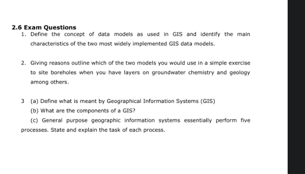 2.6 Exam Questions 
1. Define the concept of data models as used in GIS and identify the main 
characteristics of the two most widely implemented GIS data models. 
2. Giving reasons outline which of the two models you would use in a simple exercise 
to site boreholes when you have layers on groundwater chemistry and geology 
among others. 
3 (a) Define what is meant by Geographical Information Systems (GIS) 
(b) What are the components of a GIS? 
(c) General purpose geographic information systems essentially perform five 
processes. State and explain the task of each process.