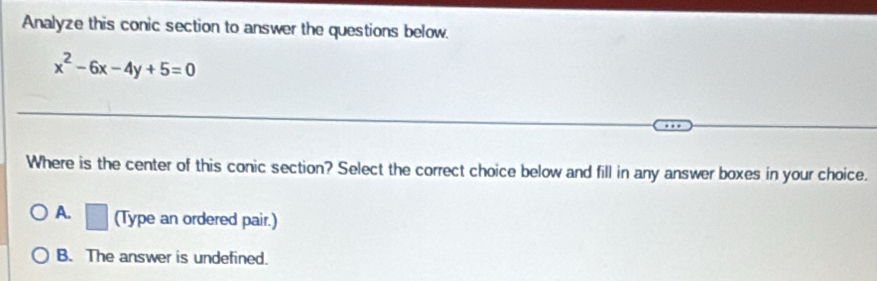 Analyze this conic section to answer the questions below.
x^2-6x-4y+5=0
Where is the center of this conic section? Select the correct choice below and fill in any answer boxes in your choice.
A. □ (Type an ordered pair.)
B. The answer is undefined.