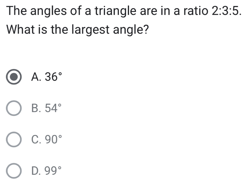 The angles of a triangle are in a ratio 2:3:5. 
What is the largest angle?
A. 36°
B. 54°
C. 90°
D. 99°