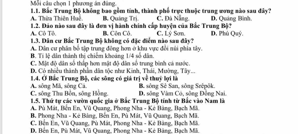 Mỗi câu chọn 1 phương án đúng.
1.1. Bắc Trung Bộ không bao gồm tĩnh, thành phố trực thuộc trung ương nào sau đây?
A. Thừa Thiên Huế. B. Quảng Trị. C. Đà Nẵng. D. Quảng Bình.
1.2. Đảo nào sau đây là đơn vị hành chính cấp huyện của Bắc Trung Bộ?
A. Cô Tô. B. Côn Cô. C. Lý Sơn. D. Phú Quý.
1.3. Dân cư Bắc Trung Bộ không có đặc điểm nào sau đây?
A. Dân cư phân bố tập trung đông hơn ở khu vực đồi núi phía tây.
B. Ti lệ dân thành thị chiếm khoảng 1/4 số dân.
C. Mật độ dân số thấp hơn mật độ dân số trung bình cả nước.
D. Có nhiều thành phần dân tộc như Kinh, Thái, Mường, Tây...
1.4. Ở Bắc Trung Bộ, các sông có giá trị về thuỷ lợi là
A. sông Mã, sông Cả. B. sông Sê San, sông Srêpôk.
C. sông Thu Bồn, sông Hồng. D. sông Vàm Cỏ, sông Đồng Nai.
1.5. Thứ tự các vườn quốc gia ở Bắc Trung Bộ tính từ Bắc vào Nam là
A. Pù Mát, Bến En, Vũ Quang, Phong Nha - Kẻ Bàng, Bạch Mã.
B. Phong Nha - Kẻ Bàng, Bến En, Pù Mát, Vũ Quang, Bạch Mã.
C. Bến En, Vũ Quang, Pù Mát, Phong Nha - Kẻ Bàng, Bạch Mã.
D. Bến En, Pù Mát, Vũ Quang, Phong Nha - Kẻ Bàng, Bạch Mã.