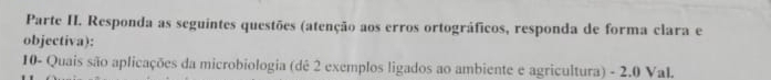 Parte H. Responda as seguintes questões (atenção aos erros ortográficos, responda de forma clara e 
objectiva): 
10- Quais são aplicações da microbiologia (dê 2 exemplos ligados ao ambiente e agricultura) - 2.0 VaL.