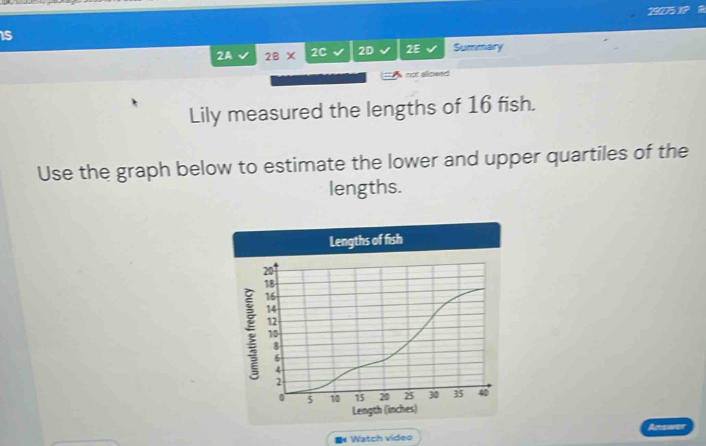 9275 1? 
is 
2A 2BX 2C 2D 2E Summary 
sct alowed 
Lily measured the lengths of 16 fish. 
Use the graph below to estimate the lower and upper quartiles of the 
lengths. 
Lengths of fish 
; 
Length (inches) 
Watch video