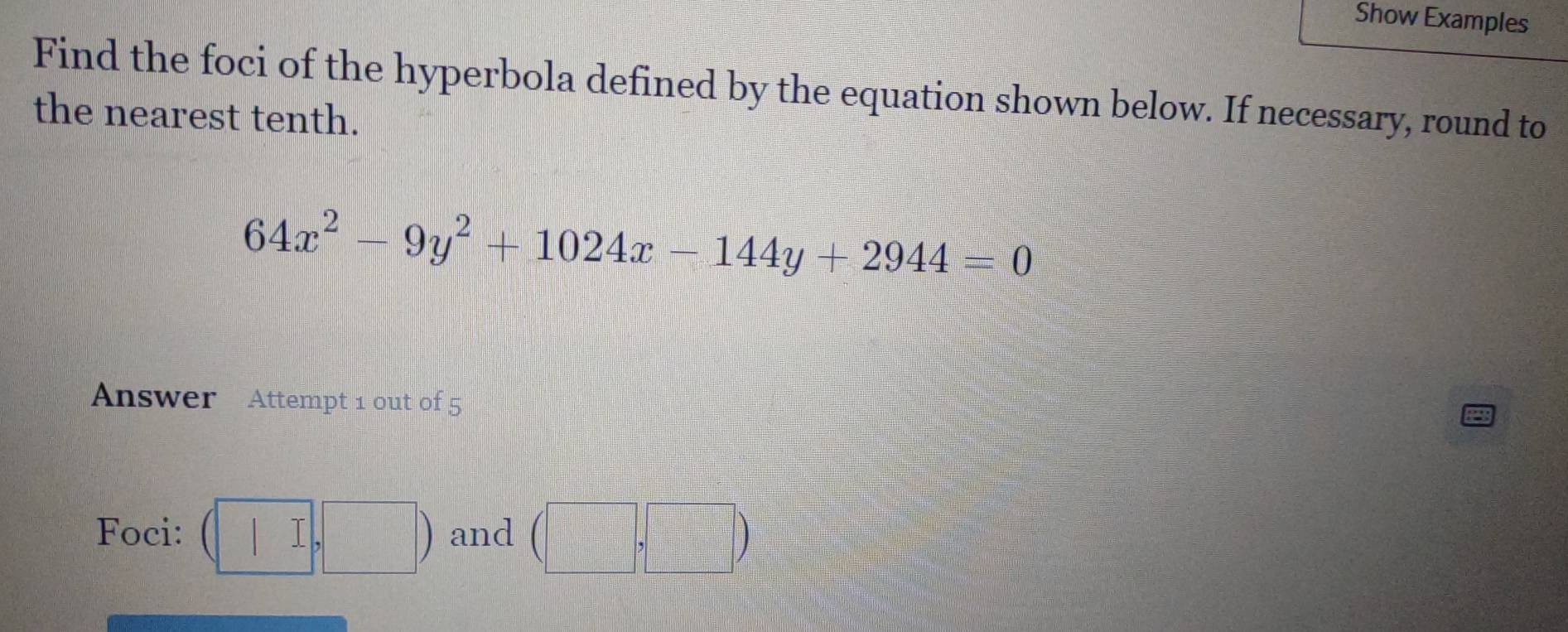 Show Examples 
Find the foci of the hyperbola defined by the equation shown below. If necessary, round to 
the nearest tenth.
64x^2-9y^2+1024x-144y+2944=0
Answer Attempt 1 out of 5 
Foci: (□ ,□ ) and (□ ,□ )