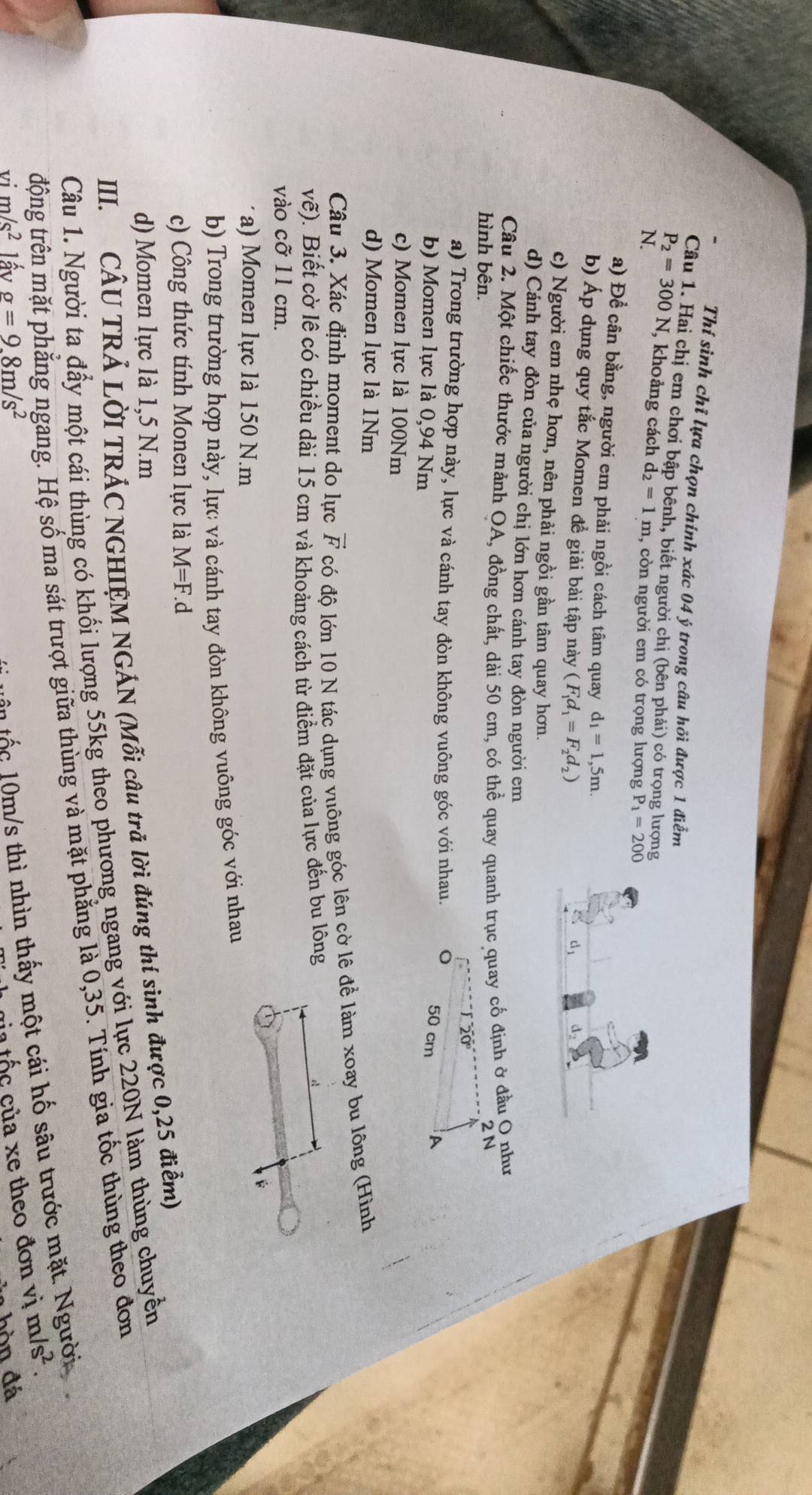 Thí sinh chỉ lựa chọn chính xác 04 ý trong câu hỏi được 1 điểm
Câu 1. Hai chị em chơi bập bênh, biết người chị (bên phải) có trọng lượng
P_2=300N , khoảng cách d_2=1m , còn người em có trọng lượng P_1=200
N.
a) Để cân bằng, người em phải ngồi cách tâm quay d_1=1,5m.
b) Áp dụng quy tắc Momen đề giải bài tập này F_1d_1=F_2d_2)
c) Người em nhẹ hơn, nên phải ngồi gần tâm quay hơn.
d) Cánh tay đòn của người chị lớn hơn cánh tay đòn người em
Câu 2. Một chiếc thước mảnh OA, đồng chất, dài 50 cm, có thể quay quanh trục quay cổ định ở đầu Q như
hình bên.
2 N
a) Trong trường hợp này, lực và cánh tay đòn không vuông góc với nhau. 50 cm A
b) Momen lực là 0,94 Nm
c) Momen lực là 100Nm
d) Momen lực là 1Nm
Câu 3. Xác định moment do lực vector F có độ lớn 10 N tác dụng vuông góc lên cờ lê để làm xoay bu lông (Hình
vhat e (). Biết cờ lệ có chiều dài 15 cm và khoảng cách từ điểm đặt của lực đến bu lông
vào cỡ 11 cm.
a) Momen lực là 150 N.m
b) Trong trường hợp này, lực và cánh tay đòn không vuông góc với nhau
c) Công thức tính Monen lực là M=F.d
d) Momen lực là 1,5 N.m
III. CÂU TRẢ LỜI TRÁC NGHIỆM NGÁN (Mỗi câu trả lời đúng thí sinh được 0,25 điểm)
Câu 1. Người ta đầy một cái thùng có khối lượng 55kg theo phương ngang với lực 220N làm thùng chuyển
tđộng trên mặt phẳng ngang. Hệ số ma sát trượt giữa thùng và mặt phẳng là 0,35. Tính gia tốc thùng theo đơn
n  á c  10 m/s thì nhìn thấy một cái hố sâu trước mặt. Người
tủa tốc của xe theo đơn vị m/s^2.
vi m/s^2 l ấ v g=9.8m/s^2 hòn đá