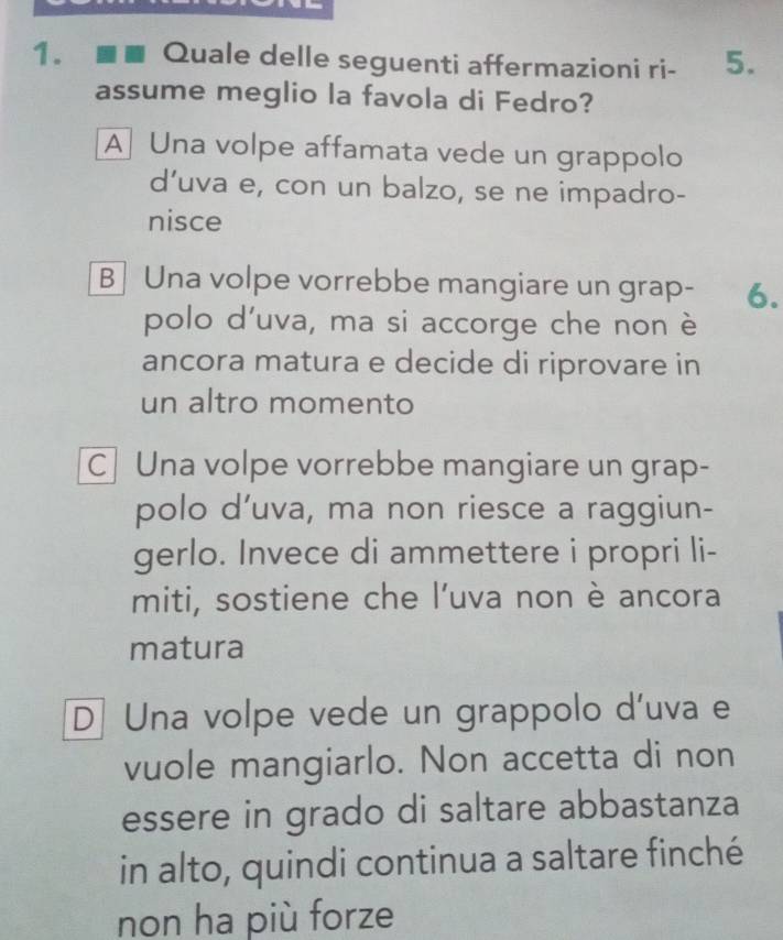 ■ Quale delle seguenti affermazioni ri - 5.
assume meglio la favola di Fedro?
A Una volpe affamata vede un grappolo
d’uva e, con un balzo, se ne impadro-
nisce
BUna volpe vorrebbe mangiare un grap- 6.
polo d’uva, ma si accorge che non è
ancora matura e decide di riprovare in
un altro momento
C Una volpe vorrebbe mangiare un grap-
polo d’uva, ma non riesce a raggiun-
gerlo. Invece di ammettere i propri li-
miti, sostiene che l’uva non è ancora
matura
D Una volpe vede un grappolo d'uva e
vuole mangiarlo. Non accetta di non
essere in grado di saltare abbastanza
in alto, quindi continua a saltare finché
non ha più forze