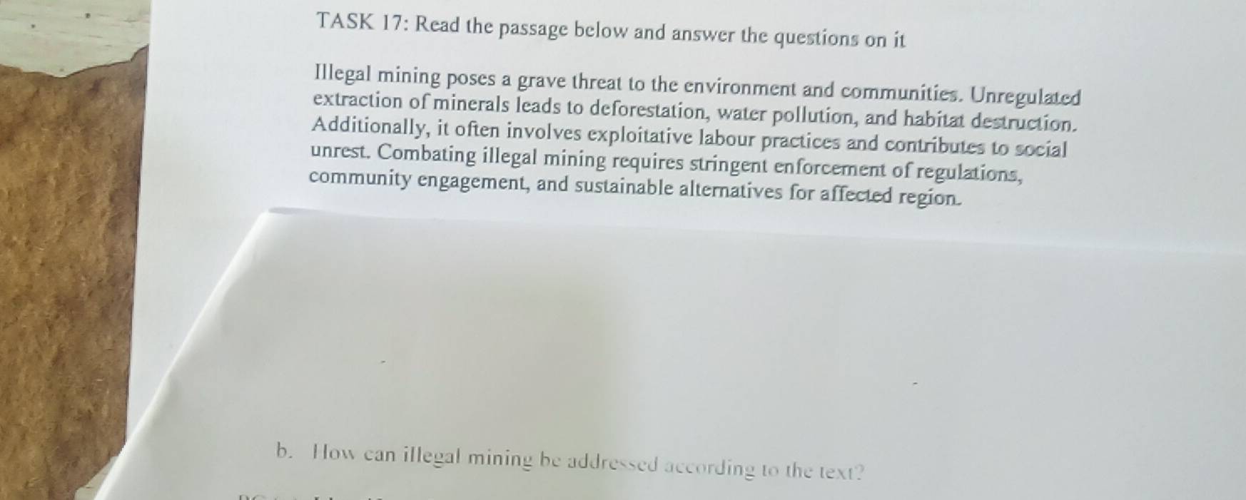 TASK 17: Read the passage below and answer the questions on it 
Illegal mining poses a grave threat to the environment and communities. Unregulated 
extraction of minerals leads to deforestation, water pollution, and habitat destruction. 
Additionally, it often involves exploitative labour practices and contributes to social 
unrest. Combating illegal mining requires stringent enforcement of regulations, 
community engagement, and sustainable alternatives for affected region. 
b. How can illegal mining be addressed according to the text?