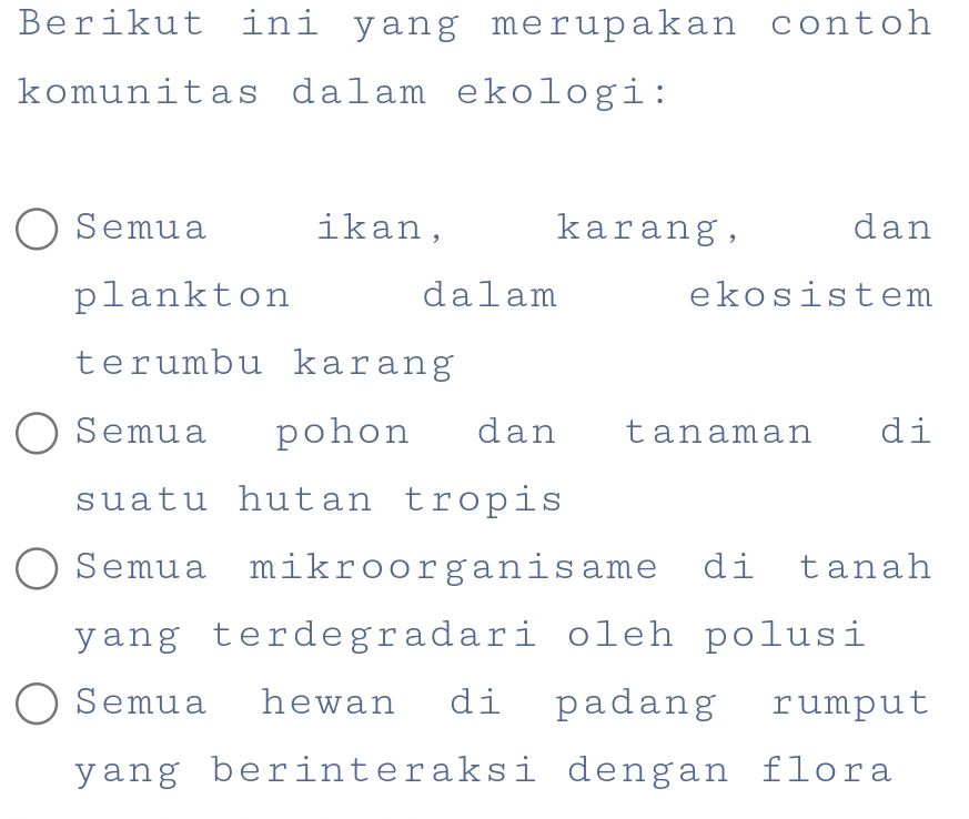 Berikut ini yang merupakan contoh
komunitas dalam ekologi:
Semua ikan, karang, dan
plankton dalam ekosistem
terumbu karang
Semua pohon dan tanaman di
suatu hutan tropis
Semua mikroorganisame di tanah
yang terdegradari oleh polusi
Semua hewan di padang rumput
yang berinteraksi dengan flora