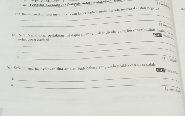 [3 marka 
_ 
(b) Bagaimanakah cara mempraktikkan keperibadian mulia kepada masyarakat dan negara? (b) 
_ 
[2 markah 
_ 
(c) Sejauh manakah perlakuan ini dapat membentuk individu yang berkeperibadian mulia dalam KBAT Menganal 
kehidupan harian? 
_ 
i. 
ii. 
iii. 
_ 
[3 markah 
(d) Sebagai murid, nyatakan dua amalan budi bahasa yang anda praktikkan di sekolah. 
KBAT Mengaplika 
i. 
_ 
ii._ 
[2 markah