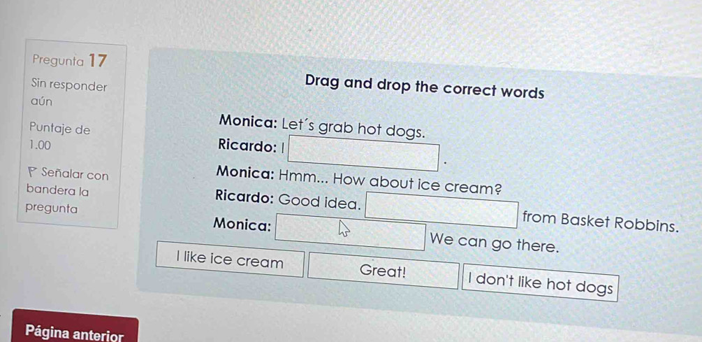 Pregunta 17 
Sin responder 
Drag and drop the correct words 
aún Monica: Let's grab hot dogs. 
Puntaje de 
1.00 Ricardo: 
Señalar con 
Monica: Hmm... How about ice cream? 
bandera la Ricardo: Good idea. from Basket Robbins. 
pregunta Monica: We can go there. 
I like ice cream Great! I don't like hot dogs 
Página anterior