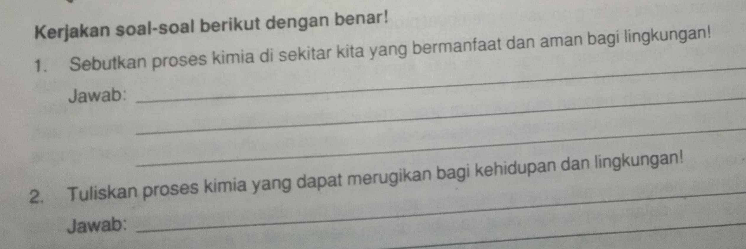 Kerjakan soal-soal berikut dengan benar! 
1. Sebutkan proses kimia di sekitar kita yang bermanfaat dan aman bagi lingkungan! 
Jawab:_ 
_ 
_ 
_ 
2. Tuliskan proses kimia yang dapat merugikan bagi kehidupan dan lingkungan! 
Jawab: 
_