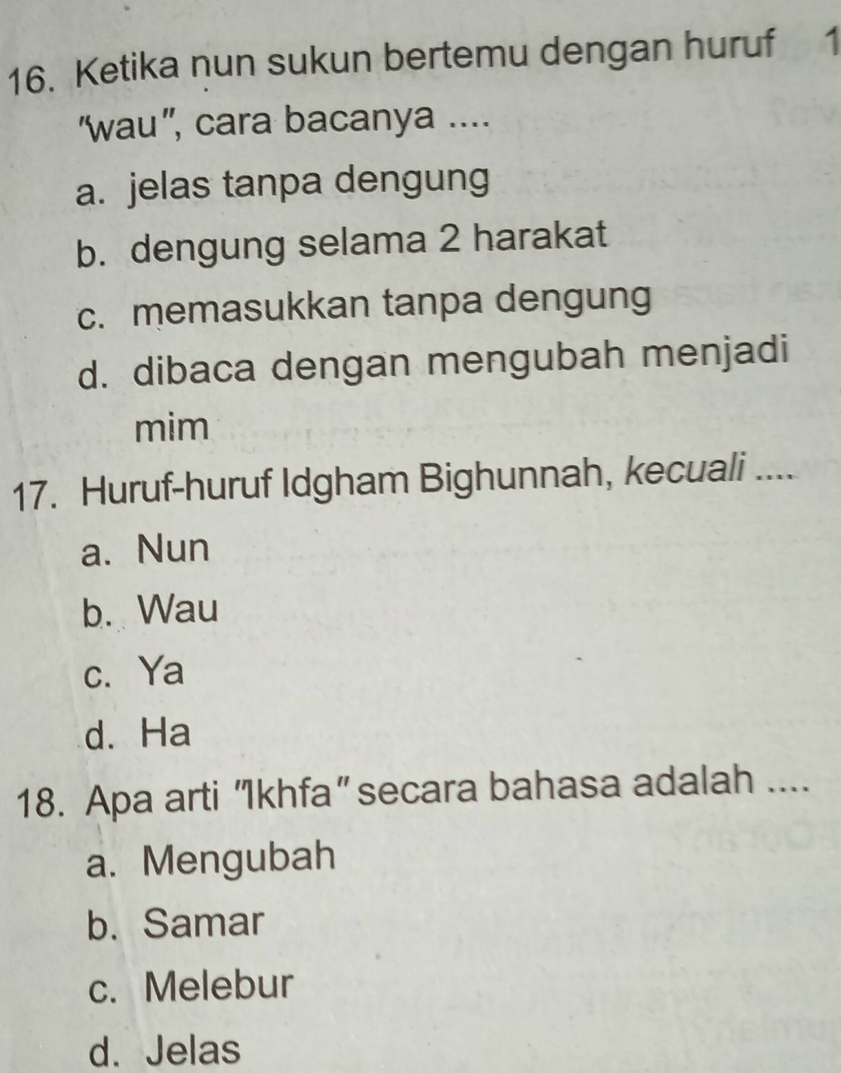 Ketika nun sukun bertemu dengan huruf 1
“wau”, cara bacanya ....
a. jelas tanpa dengung
b. dengung selama 2 harakat
c. memasukkan tanpa dengung
d. dibaca dengan mengubah menjadi
mim
17. Huruf-huruf Idgham Bighunnah, kecuali ....
a. Nun
b. Wau
c. Ya
d. Ha
18. Apa arti “Ikhfa” secara bahasa adalah ....
a. Mengubah
b. Samar
c. Melebur
d. Jelas