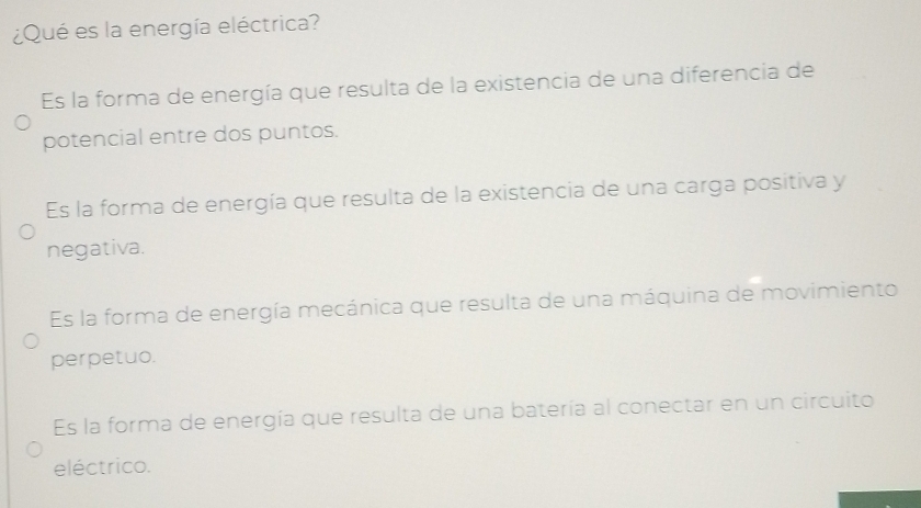 ¿Qué es la energía eléctrica?
Es la forma de energía que resulta de la existencia de una diferencia de
potencial entre dos puntos.
Es la forma de energía que resulta de la existencia de una carga positiva y
negativa.
Es la forma de energía mecánica que resulta de una máquina de movimiento
perpetuo.
Es la forma de energía que resulta de una batería al conectar en un circuito
eléctrico.