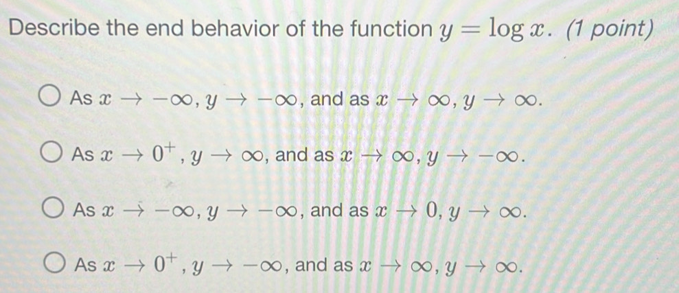 Describe the end behavior of the function y=log x. (1 point)
As xto -∈fty , yto -∈fty , and as xto ∈fty , yto ∈fty.
As xto 0^+, yto ∈fty , and as xto ∈fty , yto -∈fty.
As xto -∈fty , yto -∈fty , and as xto 0, yto ∈fty.
As xto 0^+, yto -∈fty , and as xto ∈fty , yto ∈fty.