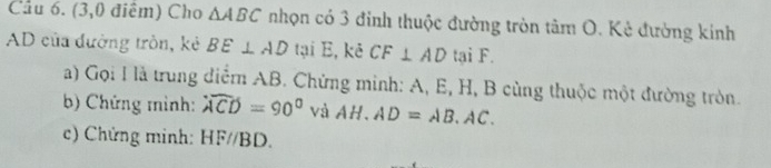 (3,0 điểm) Cho △ ABC nhọn có 3 đỉnh thuộc đường tròn tâm O. Kẻ đường kinh
AD của đường tròn, kẻ BE⊥ AD tại E, kê CF⊥ AD tại F. 
a) Gọi I là trung điểm AB. Chứng minh: A, E, H, B cùng thuộc một đường tròn. 
b) Chứng mình: widehat ACD=90° và AH.AD=AB.AC. 
c) Chứng minh: HF//BD.