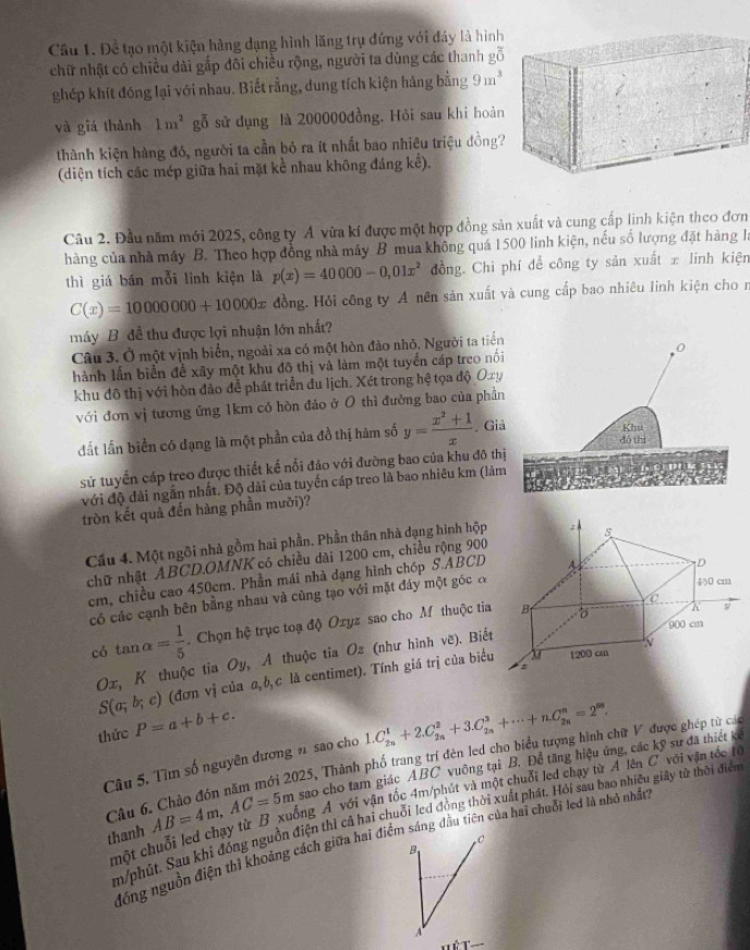 Cầu 1. Để tạo một kiện hàng dạng hình lăng trụ đứng với đáy là hình
chữ nhật có chiều dài gắp đôi chiều rộng, người ta dùng các thanh gỗ
ghép khít đóng lại với nhau. Biết rằng, dung tích kiện hảng bằng 9m^3
và giá thành 1m^2 gỗ sử dụng là 200000đồng, Hỏi sau khi hoàn
thành kiện hàng đó, người ta cần bỏ ra ít nhất bao nhiêu triệu đồng?
(diện tích các mép giữa hai mặt kể nhau không đáng kể).
Câu 2. Đầu năm mới 2025, công ty Á vừa kí được một hợp đồng sản xuất và cung cấp linh kiện theo đơn
hàng của nhà máy B. Theo hợp đồng nhà máy B mua không quá 1500 linh kiện, nếu số lượng đặt hàng là
thì giá bán mỗi linh kiện là p(x)=40000-0,01x^2 đồng. Chi phí để công ty sản xuất ± linh kiện
C(x)=10000000+10000x đồng. Hỏi công ty A nên sản xuất và cung cấp bao nhiêu linh kiện cho n
máy B. đề thu được lợi nhuận lớn nhất?
Câu 3. Ở một vịnh biển, ngoài xa có một hòn đào nhỏ, Người ta tiến
hành lần biển để xây một khu đô thị và làm một tuyển cáp treo nối
khu đô thị với hòn đảo để phát triển đu lịch. Xét trong hệ tọa độ Oxy
với đơn vị tương ứng 1km có hòn đảo ở 0 thì đường bao của phần
đất lần biển có dạng là một phần của đồ thị hàm số y= (x^2+1)/x . Giả
sử tuyển cáp treo được thiết kế nối đảo với đường bao của khu đô thị
với độ đài ngắn nhất. Độ dài của tuyển cáp treo là bao nhiêu km (làm
tròn kết quả đến hàng phần mười)?
Cầu 4. Một ngôi nhà gồm hai phần. Phần thân nhà dạng hình hộp
chữ nhật ABCD.OMNK có chiều dài 1200 cm, chiều rộng 900
cm, chiều cao 450cm. Phần mái nhà dạng hình chóp S.ABCD
có các cạnh bên bằng nhau và cùng tạo với mặt đáy một góc đ
có tan alpha = 1/5 . Chọn hệ trục toạ độ Oxyz sao cho Mỹ thuộc tia
Οx, K thuộc tia Oy, A thuộc tia Oz (như hình vẽ). Biết
S(a;b;c) (đơn vị của a,b,c là centimet). Tính giá trị của biểu
thức P=a+b+c.
Câu 5. Tìm số nguyên dương n sao cho 1.C_(2n)^1+2.C_(2n)^2+3.C_(2n)^3+·s +n.C_(2n)^n=2^(58).
Câu 6. Chảo đón năm mới 2025, Thành phố trang trí đên led cho biểu tượng hình chữ V được ghép từ cá
thanh AB=4m,AC=5m sao cho tam giác ABC vuông tại B. Để tăng hiệu ứng, các kỹ sư đã thiết kể
một chuỗi led chạy từ B xuống Á với vận tốc 4m/phút và một chuỗi led chạy từ A lên C với vận tốc tế
m/phút. Sau khỉ đóng nguồn điện thì cả hai chuỗi led đồng thời xuất phát. Hỏi sau bao nhiều giảy từ thời điển
C
đồng nguồn điện thì khoảng cách giữa hai điểm sáng đầu tiên của hai chuỗi led là nhỏ nhất
B
A
