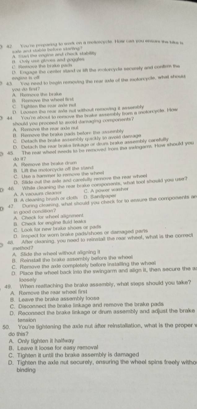 3 42. You're preparing to work on a motorcycle. How can you ensure the bike is
safe and stable before starting?
A Start the engine and check stability
B. Only use gloves and goggles
C. Remove the brake pads
D. Engage the center stand or lift the motorcycle securely and confirm the
engine is off
43. You need to begin removing the rear axle of the motorcycle, what should
you do first?
A. Remove the brake
B. Remove the wheel first
C. Tighten the rear axie nut
D. Loosen the rear axie nut without removing it assembly
44 You're about to remove the brake assembly from a motorcycle. How
should you proceed to avoid damaging components?
A. Remove the rear axle nut
B. Remove the brake pads before the assembly
C. Detach the brake assembly quickly to avoid damage
D. Detach the rear brake linkage or drum brake assembly carefully
45. The rear wheel needs to be removed from the swingarm. How should you
do it?
A. Remove the brake drum
B. Lift the motorcycle off the stand
C. Use a hammer to remove the wheel
D. Slide out the axle and carefully remove the rear wheel
46. While cleaning the rear brake components, what tool should you use?
A. A vacuum cleaner C. A power washer
B. A cleaning brush or cloth D. Sandpaper
47 During cleaning, what should you check for to ensure the components ar
in good condition?
A. Check for wheel alignment
B. Check for engine fluid leaks
C. Look for new brake shoes or pads
D. Inspect for worn brake pads/shoes or damaged parts
) 48. After cleaning, you need to reinstail the rear wheel, what is the correct
method?
A. Slide the wheel without aligning it
B. Reinstall the brake assembly before the whee
C. Remove the axle completely before instailing the wheel
D. Place the wheel back into the swingarm and align it, then secure the a
loosely
49. When reattaching the brake assembly, what steps should you take?
A. Remove the rear wheel first
B. Leave the brake assembly loose
C. Disconnect the brake linkage and remove the brake pads
D. Reconnect the brake linkage or drum assembly and adjust the brake
tension
50. You're tightening the axle nut after reinstallation, what is the proper v
do this?
A. Only tighten it halfway
B. Leave it loose for easy removal
C. Tighten it until the brake assembly is damaged
D. Tighten the axle nut securely, ensuring the wheel spins freely witho
binding