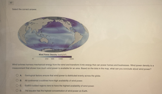 Select the correct answer.
Wind turbines hamess mechanical energy from the wind and transform it into energy that can power homes and businesses. Wind power density is a
measurement that shows how much wind power is available for an area. Based on the dafa in the map, what can you conclude about wind power?
A. Geological factors ensure that wind power is distributed evenly across the globe.
B. All continental coastlines have high availability of wind power.
C. Earth's coldest regions tend to have the highest availability of wind power.
D. The equator has the highest concentration of wind power on Earth.