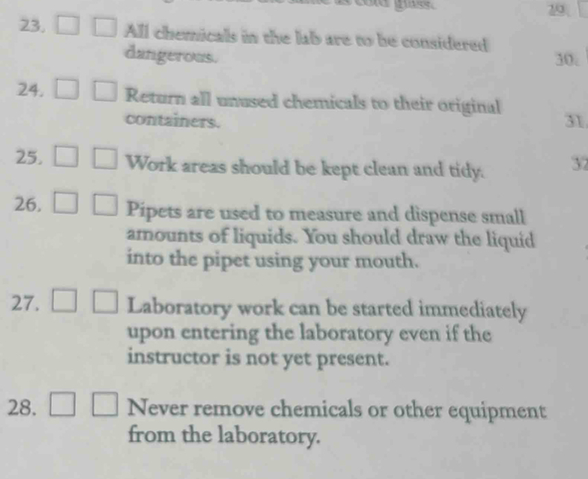 gass. 
29 
23. All chemicals in the lab are to be considered 
dangerous. 30. 
24. Return all unused chemicals to their original 
containers. 31 
25. Work areas should be kept clean and tidy. 
37 
26. Pipets are used to measure and dispense small 
amounts of liquids. You should draw the liquid 
into the pipet using your mouth. 
27. Laboratory work can be started immediately 
upon entering the laboratory even if the 
instructor is not yet present. 
28. Never remove chemicals or other equipment 
from the laboratory.