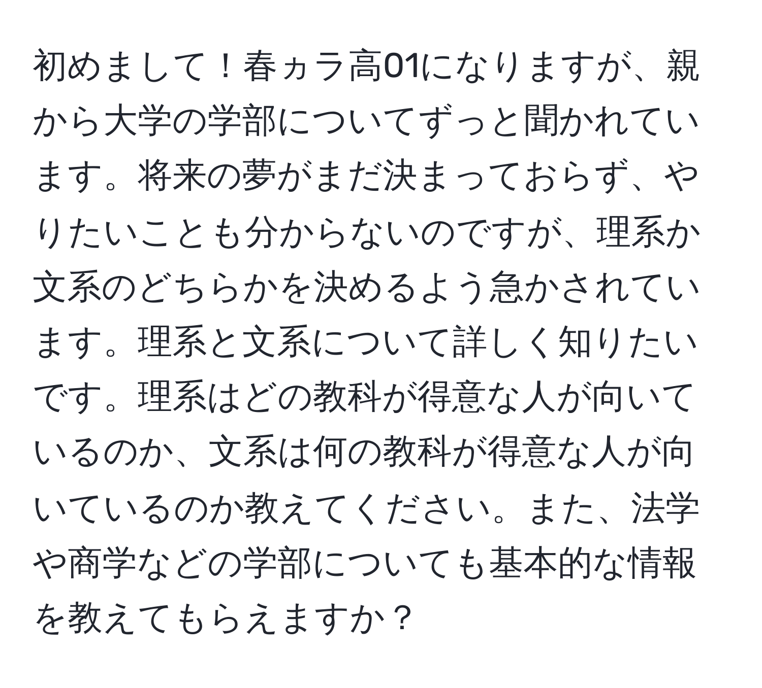 初めまして！春ヵラ高01になりますが、親から大学の学部についてずっと聞かれています。将来の夢がまだ決まっておらず、やりたいことも分からないのですが、理系か文系のどちらかを決めるよう急かされています。理系と文系について詳しく知りたいです。理系はどの教科が得意な人が向いているのか、文系は何の教科が得意な人が向いているのか教えてください。また、法学や商学などの学部についても基本的な情報を教えてもらえますか？