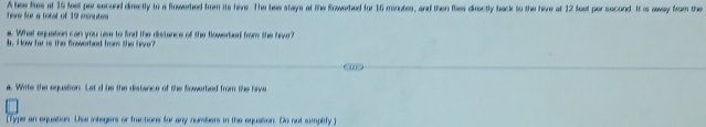 A lse lies at 15 feet por second dimctly to a flowered from its hive. The bee stays at the frowerbed for 16 minotes, and then fies directly back to the hive at 12 fest por second. It is away from the heve for a totst of 19 esvutes 
a. What equation can you use to find the distance of the flowerbed from the hour? 
d. How far is the Rowerhed from she fiver? 
a. White the equation. Let d be the distance of the Sowerbed from the hive 
(Type an equation. Use intsgers or fractions for any numbers in the equation. Do not simphity )