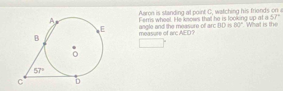 Aaron is standing at point C, watching his friends on a
Ferris wheel. He knows that he is looking up at a 57°. What is the
angle and the measure of arc BD is 80°
measure of arc AED?
□°