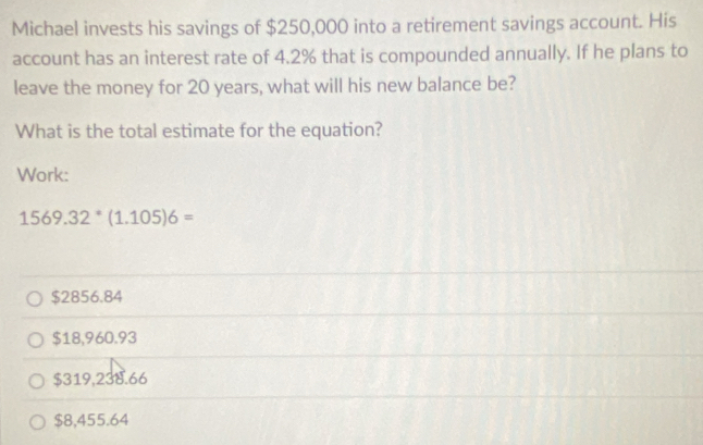 Michael invests his savings of $250,000 into a retirement savings account. His
account has an interest rate of 4.2% that is compounded annually. If he plans to
leave the money for 20 years, what will his new balance be?
What is the total estimate for the equation?
Work:
1569.32^(ast)(1.105)6=
$2856.84
$18,960.93
$319,238.66
$8,455.64