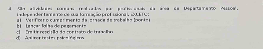 São atividades comuns realizadas por profissionais da área de Departamento Pessoal,
independentemente de sua formação profissional, EXCETO:
a) Verificar o cumprimento da jornada de trabalho (ponto)
b) Lançar folha de pagamento
c) Emitir rescisão do contrato de trabalho
d) Aplicar testes psicológicos