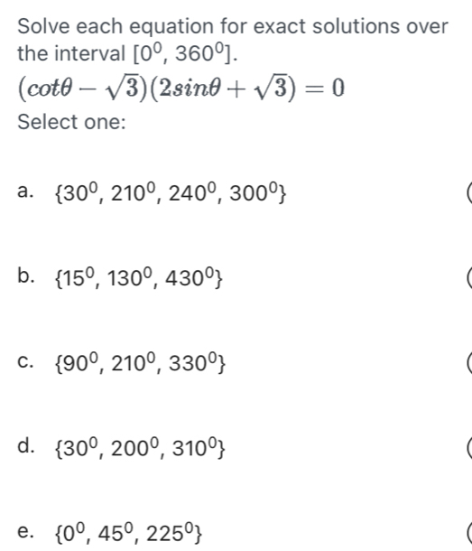 Solve each equation for exact solutions over
the interval [0^0,360^0].
(cot θ -sqrt(3))(2sin θ +sqrt(3))=0
Select one:
a.  30^0,210^0,240^0,300^0
b.  15^0,130^0,430^0
C.  90^0,210^0,330^0
d.  30^0,200^0,310^0
e.  0^0,45^0,225^0