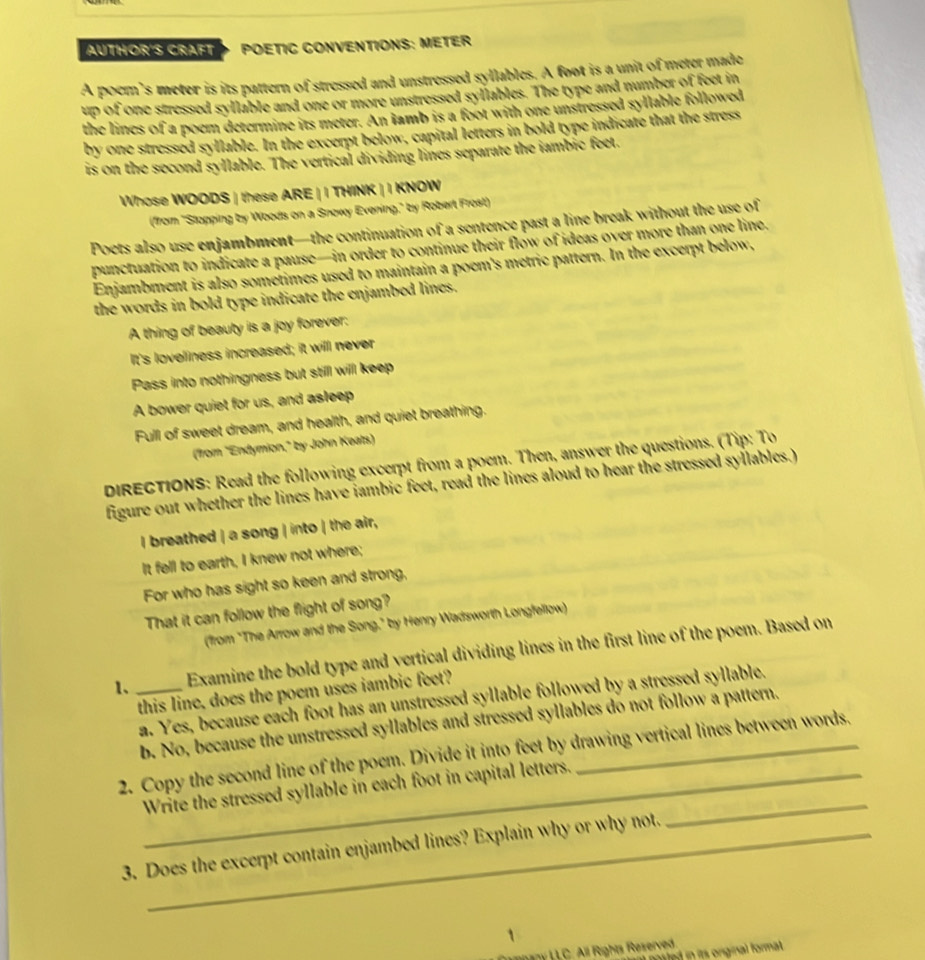 AUTHOR'S CRAFT POETIC CONVENTIONS: METER
A poem’s meter is its pattern of stressed and unstressed syllables. A foot is a unit of meter made
up of one stressed syllable and one or more unstressed syllables. The type and number of feet in
the lines of a poem determine its meter. An iamb is a foot with one unstressed syllable followed
by one stressed syllable. In the excerpt below, capital letters in bold type indicate that the stress
is on the second syllable. The vertical dividing lines separate the iambic feet.
Whose WOODS | these ARE | I THINK | I KNOW
(from "Stopping by Woods on a Snowy Evening," by Robert Frost)
Poets also use enjambment—the continuation of a sentence past a line break without the use of
punctuation to indicate a pause—in order to continue their flow of ideas over more than one line.
Enjambment is also sometimes used to maintain a poem's metric pattern. In the excerpt below,
the words in bold type indicate the enjambed lines.
A thing of beauty is a joy forever:
It's loveliness increased; it will never
Pass into nothingness but stilll will keep
A bower quiet for us, and asleep
Full of sweet dream, and health, and quiet breathing.
("from "Endymion," by John Keats)
DIRECTIONS: Read the following excerpt from a poem. Then, answer the questions. (Tip: To
figure out whether the lines have iambic feet, read the lines aloud to hear the stressed syllables.)
I breathed | a song | into | the air,
It fell to earth, I knew not where;
For who has sight so keen and strong,
That it can follow the flight of song?
(from "The Arrow and the Song," by Henry Wadsworth Longfellow)
1、 _Examine the bold type and vertical dividing lines in the first line of the poem. Based on
this line, does the poem uses iambic feet?
a. Yes, because each foot has an unstressed syllable followed by a stressed syllable.
b. No, because the unstressed syllables and stressed syllables do not follow a pattern.
2. Copy the second line of the poem. Divide it into feet by drawing vertical lines between words.
_Write the stressed syllable in each foot in capital letters._
3. Does the excerpt contain enjambed lines? Explain why or why not.
1
L LC. All Rights Reserved.
itled in it orginal format .
