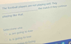 The football players are not playing well. They
_
the match if they continue
playing like that.
Seleccione una:
a. are going to lose
b. is going to lose